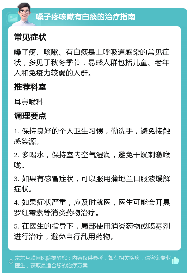 嗓子疼咳嗽有白痰的治疗指南 常见症状 嗓子疼、咳嗽、有白痰是上呼吸道感染的常见症状，多见于秋冬季节，易感人群包括儿童、老年人和免疫力较弱的人群。 推荐科室 耳鼻喉科 调理要点 1. 保持良好的个人卫生习惯，勤洗手，避免接触感染源。 2. 多喝水，保持室内空气湿润，避免干燥刺激喉咙。 3. 如果有感冒症状，可以服用蒲地兰口服液缓解症状。 4. 如果症状严重，应及时就医，医生可能会开具罗红霉素等消炎药物治疗。 5. 在医生的指导下，局部使用消炎药物或喷雾剂进行治疗，避免自行乱用药物。