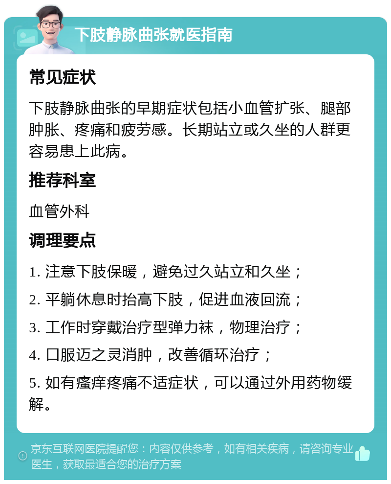 下肢静脉曲张就医指南 常见症状 下肢静脉曲张的早期症状包括小血管扩张、腿部肿胀、疼痛和疲劳感。长期站立或久坐的人群更容易患上此病。 推荐科室 血管外科 调理要点 1. 注意下肢保暖，避免过久站立和久坐； 2. 平躺休息时抬高下肢，促进血液回流； 3. 工作时穿戴治疗型弹力袜，物理治疗； 4. 口服迈之灵消肿，改善循环治疗； 5. 如有瘙痒疼痛不适症状，可以通过外用药物缓解。