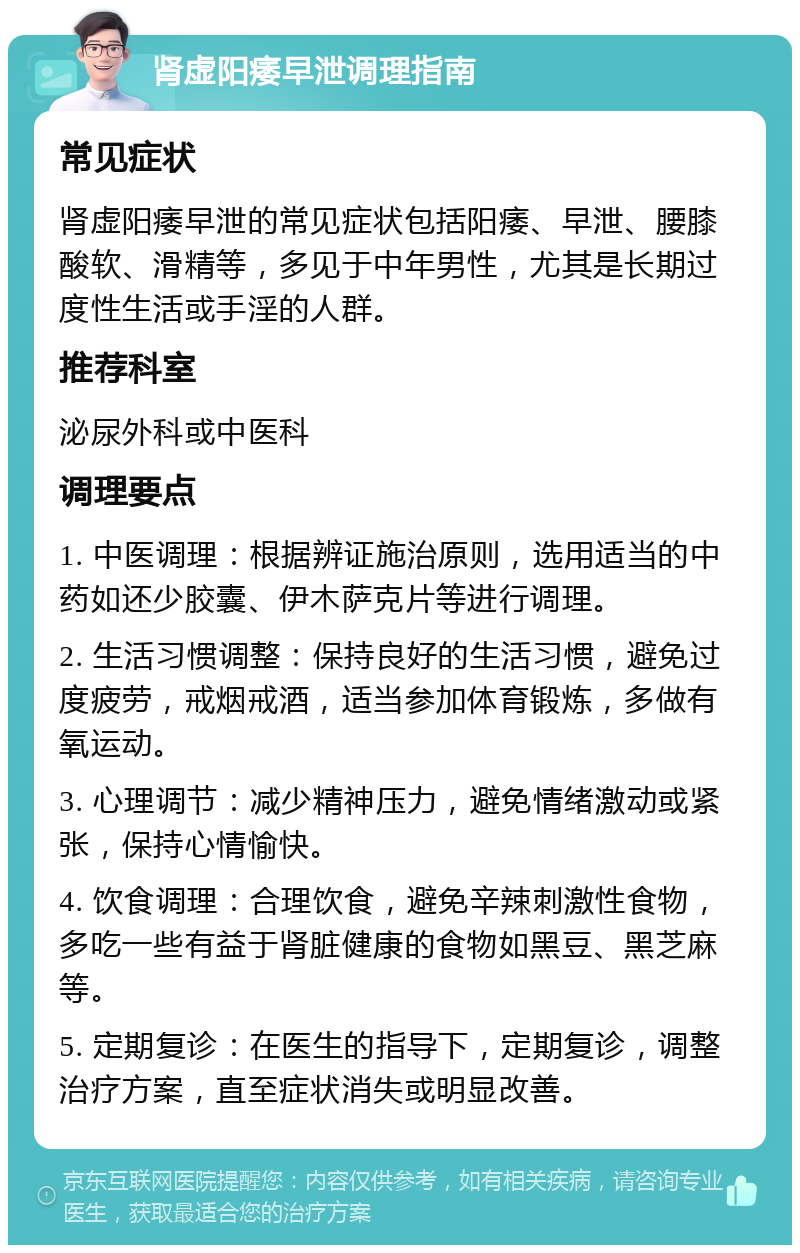 肾虚阳痿早泄调理指南 常见症状 肾虚阳痿早泄的常见症状包括阳痿、早泄、腰膝酸软、滑精等，多见于中年男性，尤其是长期过度性生活或手淫的人群。 推荐科室 泌尿外科或中医科 调理要点 1. 中医调理：根据辨证施治原则，选用适当的中药如还少胶囊、伊木萨克片等进行调理。 2. 生活习惯调整：保持良好的生活习惯，避免过度疲劳，戒烟戒酒，适当参加体育锻炼，多做有氧运动。 3. 心理调节：减少精神压力，避免情绪激动或紧张，保持心情愉快。 4. 饮食调理：合理饮食，避免辛辣刺激性食物，多吃一些有益于肾脏健康的食物如黑豆、黑芝麻等。 5. 定期复诊：在医生的指导下，定期复诊，调整治疗方案，直至症状消失或明显改善。