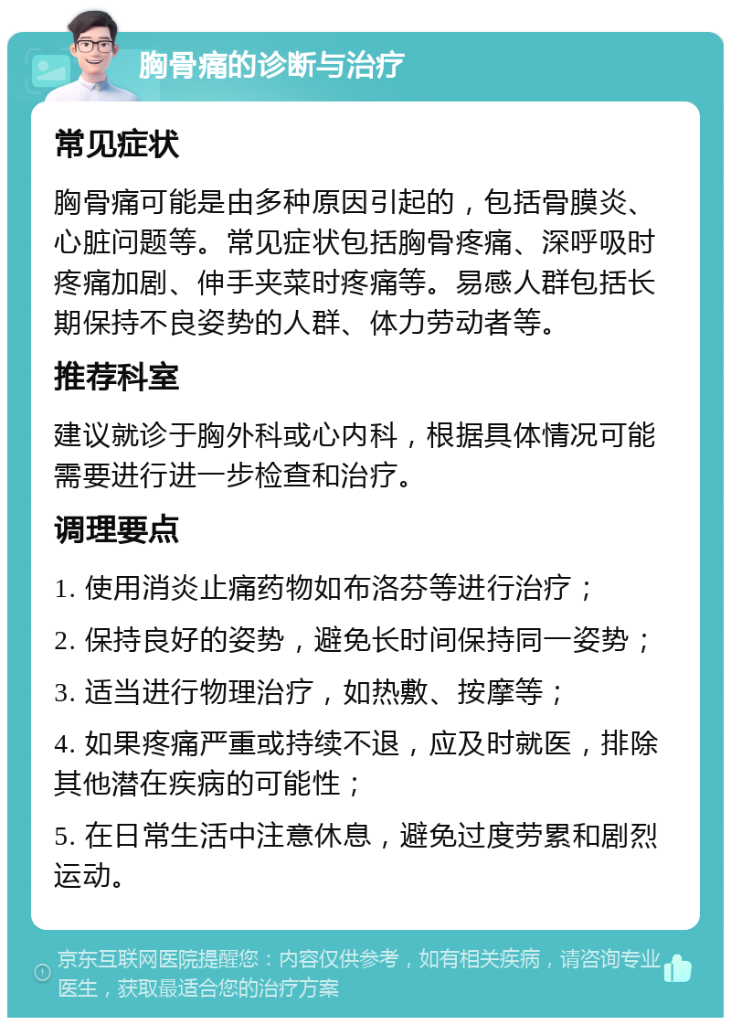 胸骨痛的诊断与治疗 常见症状 胸骨痛可能是由多种原因引起的，包括骨膜炎、心脏问题等。常见症状包括胸骨疼痛、深呼吸时疼痛加剧、伸手夹菜时疼痛等。易感人群包括长期保持不良姿势的人群、体力劳动者等。 推荐科室 建议就诊于胸外科或心内科，根据具体情况可能需要进行进一步检查和治疗。 调理要点 1. 使用消炎止痛药物如布洛芬等进行治疗； 2. 保持良好的姿势，避免长时间保持同一姿势； 3. 适当进行物理治疗，如热敷、按摩等； 4. 如果疼痛严重或持续不退，应及时就医，排除其他潜在疾病的可能性； 5. 在日常生活中注意休息，避免过度劳累和剧烈运动。