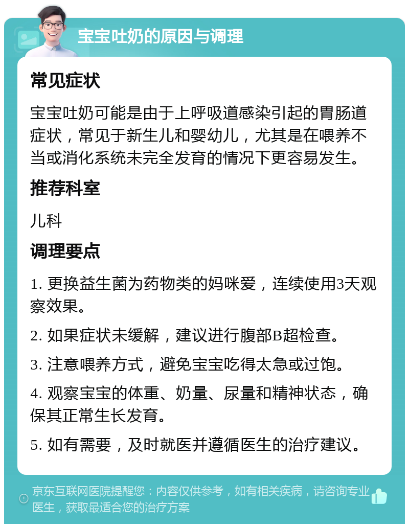 宝宝吐奶的原因与调理 常见症状 宝宝吐奶可能是由于上呼吸道感染引起的胃肠道症状，常见于新生儿和婴幼儿，尤其是在喂养不当或消化系统未完全发育的情况下更容易发生。 推荐科室 儿科 调理要点 1. 更换益生菌为药物类的妈咪爱，连续使用3天观察效果。 2. 如果症状未缓解，建议进行腹部B超检查。 3. 注意喂养方式，避免宝宝吃得太急或过饱。 4. 观察宝宝的体重、奶量、尿量和精神状态，确保其正常生长发育。 5. 如有需要，及时就医并遵循医生的治疗建议。