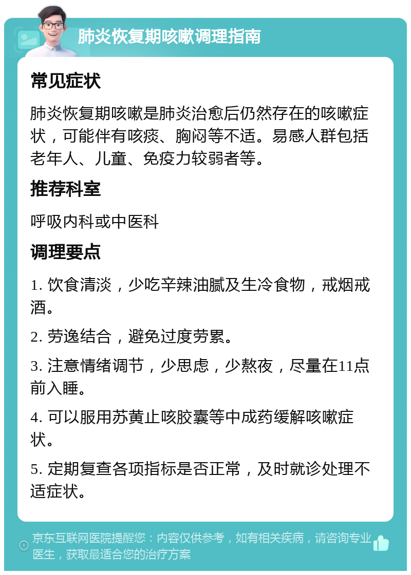 肺炎恢复期咳嗽调理指南 常见症状 肺炎恢复期咳嗽是肺炎治愈后仍然存在的咳嗽症状，可能伴有咳痰、胸闷等不适。易感人群包括老年人、儿童、免疫力较弱者等。 推荐科室 呼吸内科或中医科 调理要点 1. 饮食清淡，少吃辛辣油腻及生冷食物，戒烟戒酒。 2. 劳逸结合，避免过度劳累。 3. 注意情绪调节，少思虑，少熬夜，尽量在11点前入睡。 4. 可以服用苏黄止咳胶囊等中成药缓解咳嗽症状。 5. 定期复查各项指标是否正常，及时就诊处理不适症状。