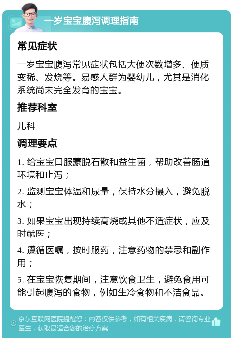 一岁宝宝腹泻调理指南 常见症状 一岁宝宝腹泻常见症状包括大便次数增多、便质变稀、发烧等。易感人群为婴幼儿，尤其是消化系统尚未完全发育的宝宝。 推荐科室 儿科 调理要点 1. 给宝宝口服蒙脱石散和益生菌，帮助改善肠道环境和止泻； 2. 监测宝宝体温和尿量，保持水分摄入，避免脱水； 3. 如果宝宝出现持续高烧或其他不适症状，应及时就医； 4. 遵循医嘱，按时服药，注意药物的禁忌和副作用； 5. 在宝宝恢复期间，注意饮食卫生，避免食用可能引起腹泻的食物，例如生冷食物和不洁食品。