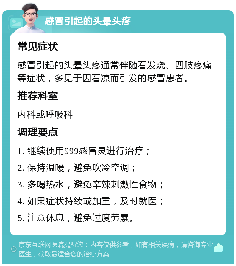 感冒引起的头晕头疼 常见症状 感冒引起的头晕头疼通常伴随着发烧、四肢疼痛等症状，多见于因着凉而引发的感冒患者。 推荐科室 内科或呼吸科 调理要点 1. 继续使用999感冒灵进行治疗； 2. 保持温暖，避免吹冷空调； 3. 多喝热水，避免辛辣刺激性食物； 4. 如果症状持续或加重，及时就医； 5. 注意休息，避免过度劳累。