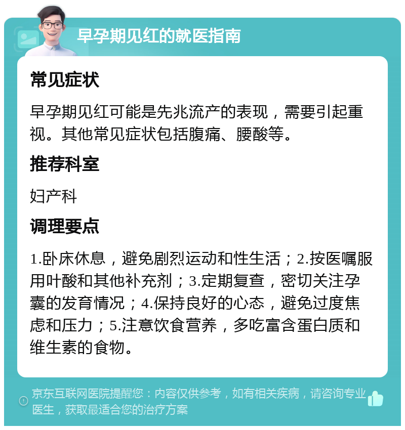 早孕期见红的就医指南 常见症状 早孕期见红可能是先兆流产的表现，需要引起重视。其他常见症状包括腹痛、腰酸等。 推荐科室 妇产科 调理要点 1.卧床休息，避免剧烈运动和性生活；2.按医嘱服用叶酸和其他补充剂；3.定期复查，密切关注孕囊的发育情况；4.保持良好的心态，避免过度焦虑和压力；5.注意饮食营养，多吃富含蛋白质和维生素的食物。