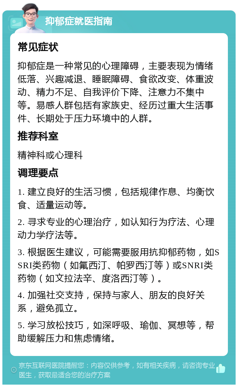 抑郁症就医指南 常见症状 抑郁症是一种常见的心理障碍，主要表现为情绪低落、兴趣减退、睡眠障碍、食欲改变、体重波动、精力不足、自我评价下降、注意力不集中等。易感人群包括有家族史、经历过重大生活事件、长期处于压力环境中的人群。 推荐科室 精神科或心理科 调理要点 1. 建立良好的生活习惯，包括规律作息、均衡饮食、适量运动等。 2. 寻求专业的心理治疗，如认知行为疗法、心理动力学疗法等。 3. 根据医生建议，可能需要服用抗抑郁药物，如SSRI类药物（如氟西汀、帕罗西汀等）或SNRI类药物（如文拉法辛、度洛西汀等）。 4. 加强社交支持，保持与家人、朋友的良好关系，避免孤立。 5. 学习放松技巧，如深呼吸、瑜伽、冥想等，帮助缓解压力和焦虑情绪。