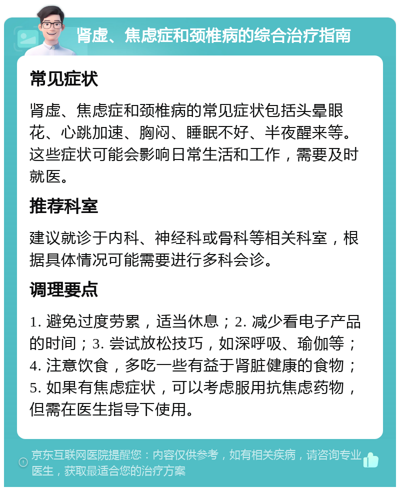 肾虚、焦虑症和颈椎病的综合治疗指南 常见症状 肾虚、焦虑症和颈椎病的常见症状包括头晕眼花、心跳加速、胸闷、睡眠不好、半夜醒来等。这些症状可能会影响日常生活和工作，需要及时就医。 推荐科室 建议就诊于内科、神经科或骨科等相关科室，根据具体情况可能需要进行多科会诊。 调理要点 1. 避免过度劳累，适当休息；2. 减少看电子产品的时间；3. 尝试放松技巧，如深呼吸、瑜伽等；4. 注意饮食，多吃一些有益于肾脏健康的食物；5. 如果有焦虑症状，可以考虑服用抗焦虑药物，但需在医生指导下使用。