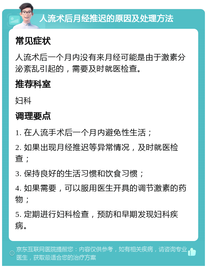 人流术后月经推迟的原因及处理方法 常见症状 人流术后一个月内没有来月经可能是由于激素分泌紊乱引起的，需要及时就医检查。 推荐科室 妇科 调理要点 1. 在人流手术后一个月内避免性生活； 2. 如果出现月经推迟等异常情况，及时就医检查； 3. 保持良好的生活习惯和饮食习惯； 4. 如果需要，可以服用医生开具的调节激素的药物； 5. 定期进行妇科检查，预防和早期发现妇科疾病。