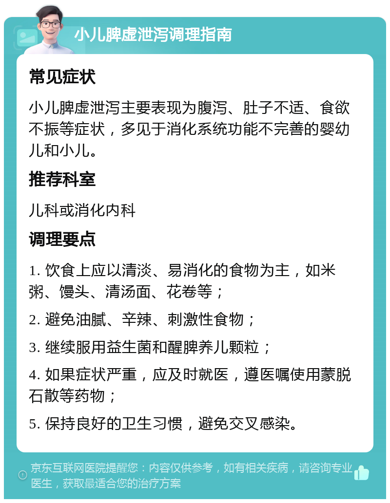 小儿脾虚泄泻调理指南 常见症状 小儿脾虚泄泻主要表现为腹泻、肚子不适、食欲不振等症状，多见于消化系统功能不完善的婴幼儿和小儿。 推荐科室 儿科或消化内科 调理要点 1. 饮食上应以清淡、易消化的食物为主，如米粥、馒头、清汤面、花卷等； 2. 避免油腻、辛辣、刺激性食物； 3. 继续服用益生菌和醒脾养儿颗粒； 4. 如果症状严重，应及时就医，遵医嘱使用蒙脱石散等药物； 5. 保持良好的卫生习惯，避免交叉感染。