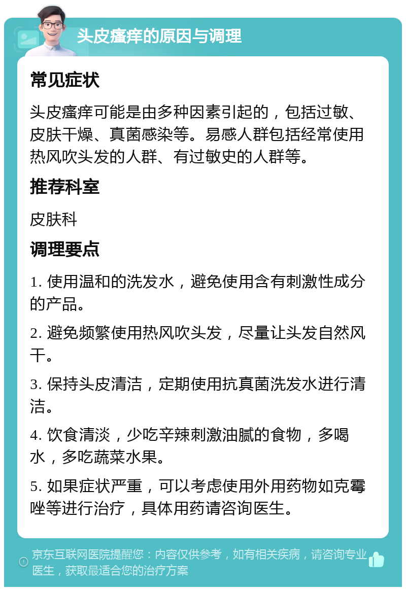 头皮瘙痒的原因与调理 常见症状 头皮瘙痒可能是由多种因素引起的，包括过敏、皮肤干燥、真菌感染等。易感人群包括经常使用热风吹头发的人群、有过敏史的人群等。 推荐科室 皮肤科 调理要点 1. 使用温和的洗发水，避免使用含有刺激性成分的产品。 2. 避免频繁使用热风吹头发，尽量让头发自然风干。 3. 保持头皮清洁，定期使用抗真菌洗发水进行清洁。 4. 饮食清淡，少吃辛辣刺激油腻的食物，多喝水，多吃蔬菜水果。 5. 如果症状严重，可以考虑使用外用药物如克霉唑等进行治疗，具体用药请咨询医生。