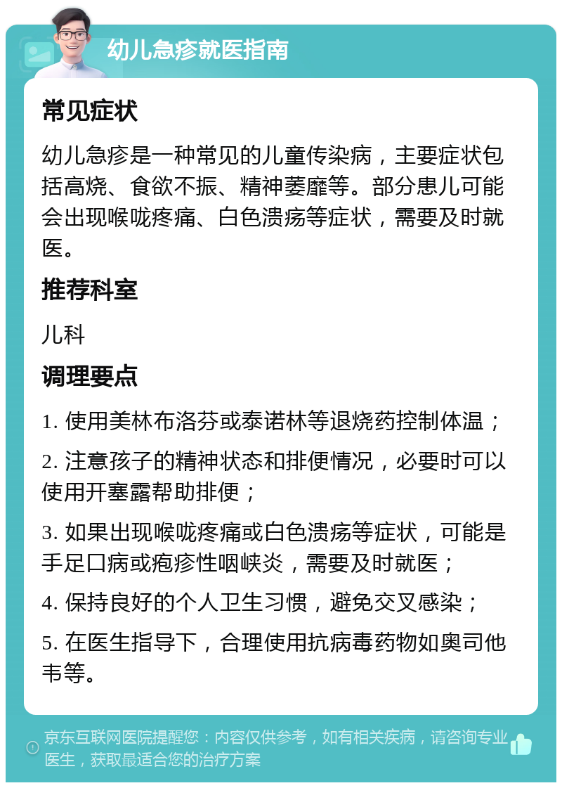 幼儿急疹就医指南 常见症状 幼儿急疹是一种常见的儿童传染病，主要症状包括高烧、食欲不振、精神萎靡等。部分患儿可能会出现喉咙疼痛、白色溃疡等症状，需要及时就医。 推荐科室 儿科 调理要点 1. 使用美林布洛芬或泰诺林等退烧药控制体温； 2. 注意孩子的精神状态和排便情况，必要时可以使用开塞露帮助排便； 3. 如果出现喉咙疼痛或白色溃疡等症状，可能是手足口病或疱疹性咽峡炎，需要及时就医； 4. 保持良好的个人卫生习惯，避免交叉感染； 5. 在医生指导下，合理使用抗病毒药物如奥司他韦等。