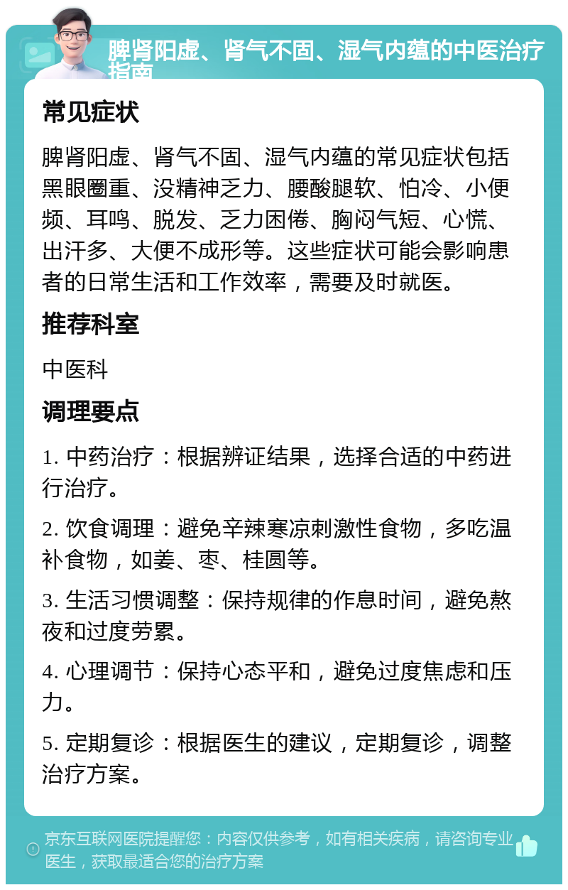 脾肾阳虚、肾气不固、湿气内蕴的中医治疗指南 常见症状 脾肾阳虚、肾气不固、湿气内蕴的常见症状包括黑眼圈重、没精神乏力、腰酸腿软、怕冷、小便频、耳鸣、脱发、乏力困倦、胸闷气短、心慌、出汗多、大便不成形等。这些症状可能会影响患者的日常生活和工作效率，需要及时就医。 推荐科室 中医科 调理要点 1. 中药治疗：根据辨证结果，选择合适的中药进行治疗。 2. 饮食调理：避免辛辣寒凉刺激性食物，多吃温补食物，如姜、枣、桂圆等。 3. 生活习惯调整：保持规律的作息时间，避免熬夜和过度劳累。 4. 心理调节：保持心态平和，避免过度焦虑和压力。 5. 定期复诊：根据医生的建议，定期复诊，调整治疗方案。