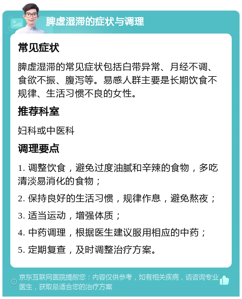 脾虚湿滞的症状与调理 常见症状 脾虚湿滞的常见症状包括白带异常、月经不调、食欲不振、腹泻等。易感人群主要是长期饮食不规律、生活习惯不良的女性。 推荐科室 妇科或中医科 调理要点 1. 调整饮食，避免过度油腻和辛辣的食物，多吃清淡易消化的食物； 2. 保持良好的生活习惯，规律作息，避免熬夜； 3. 适当运动，增强体质； 4. 中药调理，根据医生建议服用相应的中药； 5. 定期复查，及时调整治疗方案。