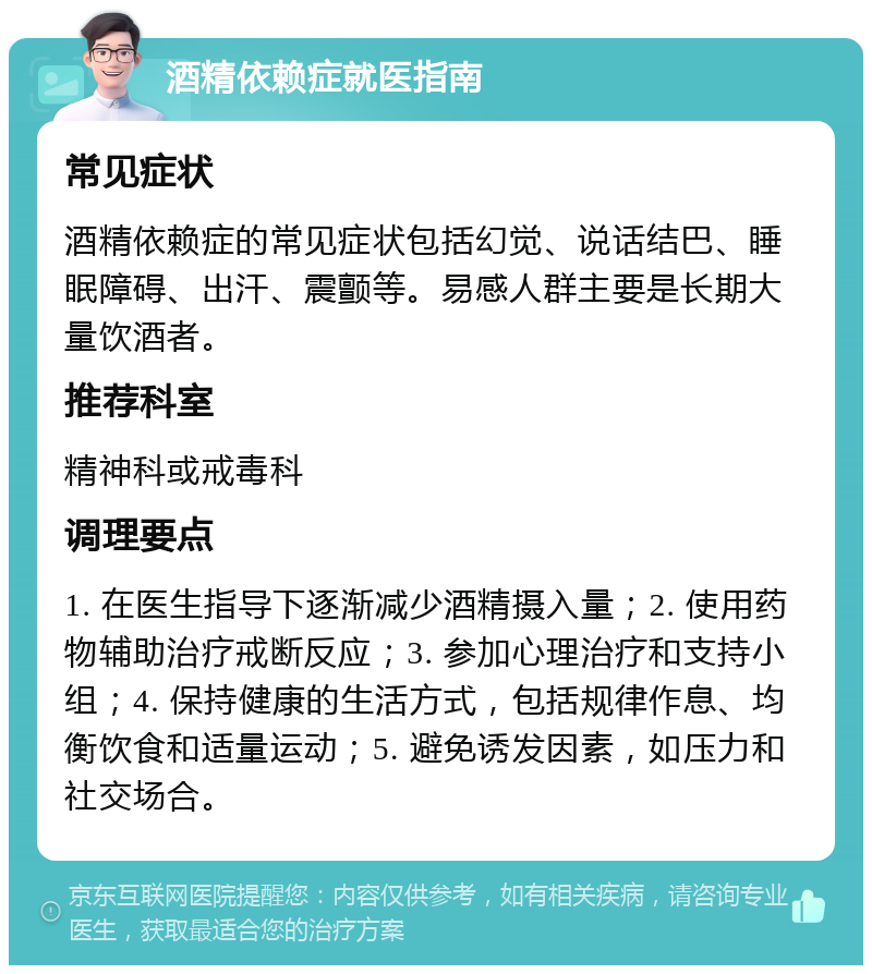 酒精依赖症就医指南 常见症状 酒精依赖症的常见症状包括幻觉、说话结巴、睡眠障碍、出汗、震颤等。易感人群主要是长期大量饮酒者。 推荐科室 精神科或戒毒科 调理要点 1. 在医生指导下逐渐减少酒精摄入量；2. 使用药物辅助治疗戒断反应；3. 参加心理治疗和支持小组；4. 保持健康的生活方式，包括规律作息、均衡饮食和适量运动；5. 避免诱发因素，如压力和社交场合。