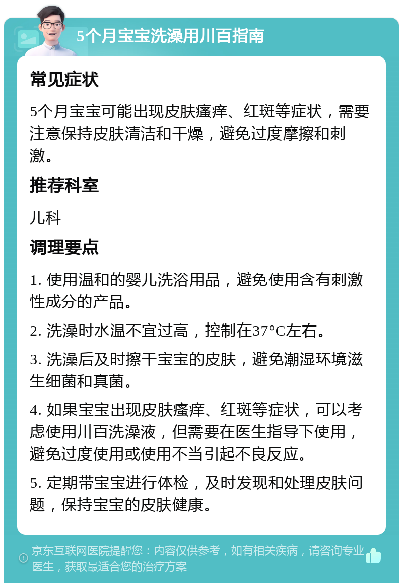 5个月宝宝洗澡用川百指南 常见症状 5个月宝宝可能出现皮肤瘙痒、红斑等症状，需要注意保持皮肤清洁和干燥，避免过度摩擦和刺激。 推荐科室 儿科 调理要点 1. 使用温和的婴儿洗浴用品，避免使用含有刺激性成分的产品。 2. 洗澡时水温不宜过高，控制在37°C左右。 3. 洗澡后及时擦干宝宝的皮肤，避免潮湿环境滋生细菌和真菌。 4. 如果宝宝出现皮肤瘙痒、红斑等症状，可以考虑使用川百洗澡液，但需要在医生指导下使用，避免过度使用或使用不当引起不良反应。 5. 定期带宝宝进行体检，及时发现和处理皮肤问题，保持宝宝的皮肤健康。