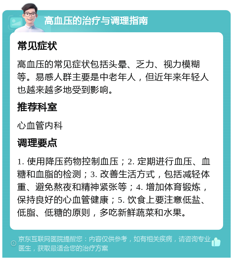 高血压的治疗与调理指南 常见症状 高血压的常见症状包括头晕、乏力、视力模糊等。易感人群主要是中老年人，但近年来年轻人也越来越多地受到影响。 推荐科室 心血管内科 调理要点 1. 使用降压药物控制血压；2. 定期进行血压、血糖和血脂的检测；3. 改善生活方式，包括减轻体重、避免熬夜和精神紧张等；4. 增加体育锻炼，保持良好的心血管健康；5. 饮食上要注意低盐、低脂、低糖的原则，多吃新鲜蔬菜和水果。