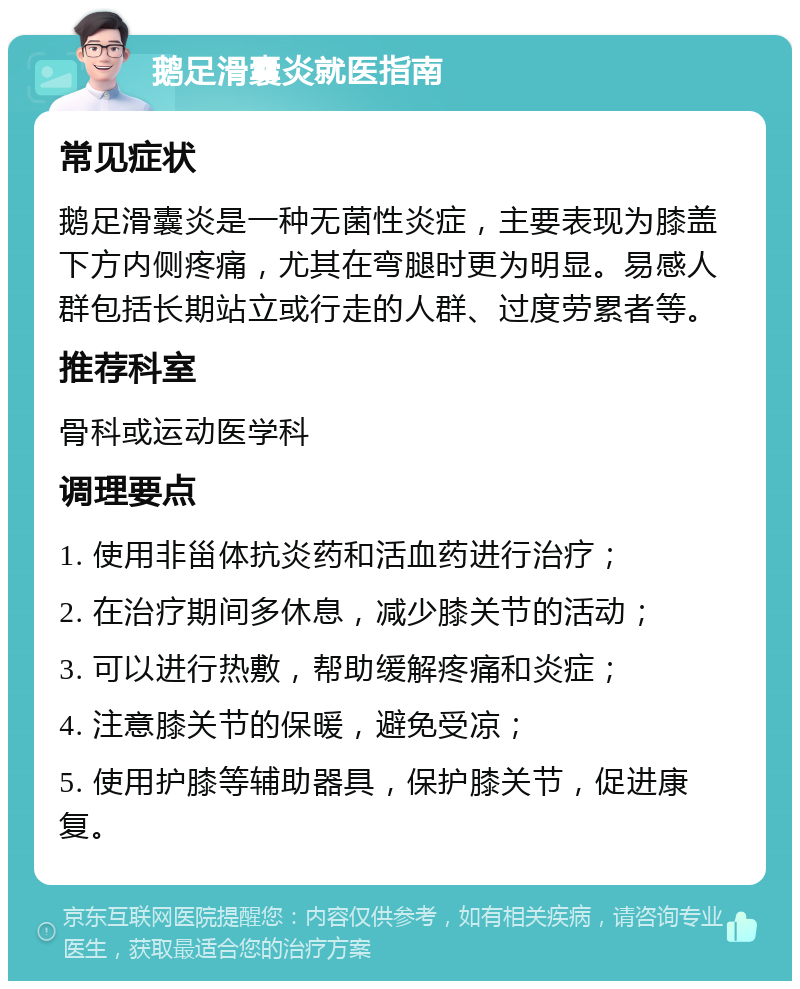 鹅足滑囊炎就医指南 常见症状 鹅足滑囊炎是一种无菌性炎症，主要表现为膝盖下方内侧疼痛，尤其在弯腿时更为明显。易感人群包括长期站立或行走的人群、过度劳累者等。 推荐科室 骨科或运动医学科 调理要点 1. 使用非甾体抗炎药和活血药进行治疗； 2. 在治疗期间多休息，减少膝关节的活动； 3. 可以进行热敷，帮助缓解疼痛和炎症； 4. 注意膝关节的保暖，避免受凉； 5. 使用护膝等辅助器具，保护膝关节，促进康复。