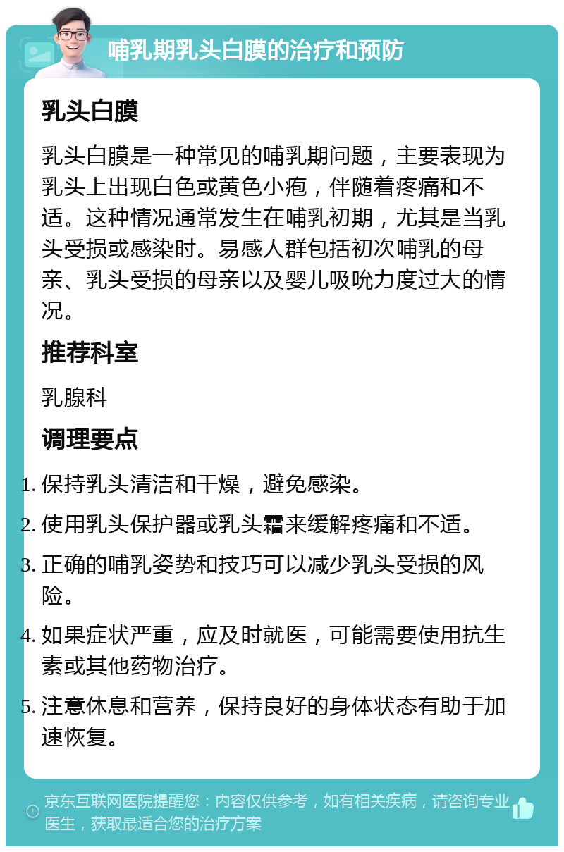 哺乳期乳头白膜的治疗和预防 乳头白膜 乳头白膜是一种常见的哺乳期问题，主要表现为乳头上出现白色或黄色小疱，伴随着疼痛和不适。这种情况通常发生在哺乳初期，尤其是当乳头受损或感染时。易感人群包括初次哺乳的母亲、乳头受损的母亲以及婴儿吸吮力度过大的情况。 推荐科室 乳腺科 调理要点 保持乳头清洁和干燥，避免感染。 使用乳头保护器或乳头霜来缓解疼痛和不适。 正确的哺乳姿势和技巧可以减少乳头受损的风险。 如果症状严重，应及时就医，可能需要使用抗生素或其他药物治疗。 注意休息和营养，保持良好的身体状态有助于加速恢复。