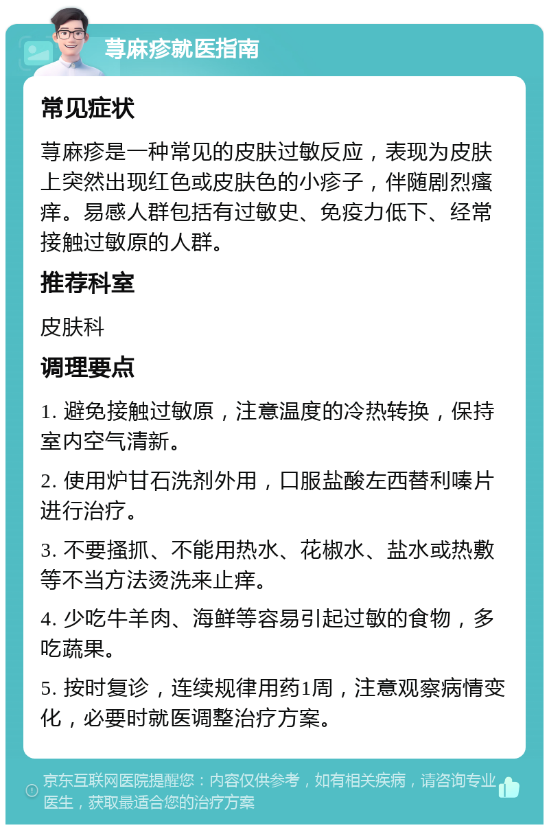 荨麻疹就医指南 常见症状 荨麻疹是一种常见的皮肤过敏反应，表现为皮肤上突然出现红色或皮肤色的小疹子，伴随剧烈瘙痒。易感人群包括有过敏史、免疫力低下、经常接触过敏原的人群。 推荐科室 皮肤科 调理要点 1. 避免接触过敏原，注意温度的冷热转换，保持室内空气清新。 2. 使用炉甘石洗剂外用，口服盐酸左西替利嗪片进行治疗。 3. 不要搔抓、不能用热水、花椒水、盐水或热敷等不当方法烫洗来止痒。 4. 少吃牛羊肉、海鲜等容易引起过敏的食物，多吃蔬果。 5. 按时复诊，连续规律用药1周，注意观察病情变化，必要时就医调整治疗方案。