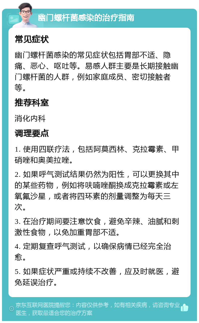 幽门螺杆菌感染的治疗指南 常见症状 幽门螺杆菌感染的常见症状包括胃部不适、隐痛、恶心、呕吐等。易感人群主要是长期接触幽门螺杆菌的人群，例如家庭成员、密切接触者等。 推荐科室 消化内科 调理要点 1. 使用四联疗法，包括阿莫西林、克拉霉素、甲硝唑和奥美拉唑。 2. 如果呼气测试结果仍然为阳性，可以更换其中的某些药物，例如将呋喃唑酮换成克拉霉素或左氧氟沙星，或者将四环素的剂量调整为每天三次。 3. 在治疗期间要注意饮食，避免辛辣、油腻和刺激性食物，以免加重胃部不适。 4. 定期复查呼气测试，以确保病情已经完全治愈。 5. 如果症状严重或持续不改善，应及时就医，避免延误治疗。