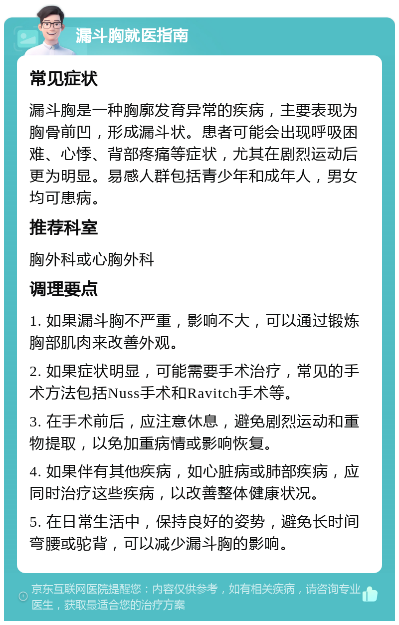 漏斗胸就医指南 常见症状 漏斗胸是一种胸廓发育异常的疾病，主要表现为胸骨前凹，形成漏斗状。患者可能会出现呼吸困难、心悸、背部疼痛等症状，尤其在剧烈运动后更为明显。易感人群包括青少年和成年人，男女均可患病。 推荐科室 胸外科或心胸外科 调理要点 1. 如果漏斗胸不严重，影响不大，可以通过锻炼胸部肌肉来改善外观。 2. 如果症状明显，可能需要手术治疗，常见的手术方法包括Nuss手术和Ravitch手术等。 3. 在手术前后，应注意休息，避免剧烈运动和重物提取，以免加重病情或影响恢复。 4. 如果伴有其他疾病，如心脏病或肺部疾病，应同时治疗这些疾病，以改善整体健康状况。 5. 在日常生活中，保持良好的姿势，避免长时间弯腰或驼背，可以减少漏斗胸的影响。