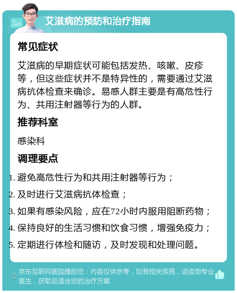 艾滋病的预防和治疗指南 常见症状 艾滋病的早期症状可能包括发热、咳嗽、皮疹等，但这些症状并不是特异性的，需要通过艾滋病抗体检查来确诊。易感人群主要是有高危性行为、共用注射器等行为的人群。 推荐科室 感染科 调理要点 避免高危性行为和共用注射器等行为； 及时进行艾滋病抗体检查； 如果有感染风险，应在72小时内服用阻断药物； 保持良好的生活习惯和饮食习惯，增强免疫力； 定期进行体检和随访，及时发现和处理问题。