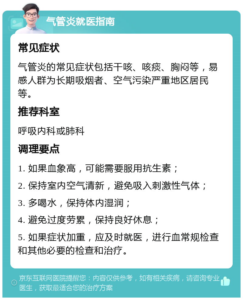 气管炎就医指南 常见症状 气管炎的常见症状包括干咳、咳痰、胸闷等，易感人群为长期吸烟者、空气污染严重地区居民等。 推荐科室 呼吸内科或肺科 调理要点 1. 如果血象高，可能需要服用抗生素； 2. 保持室内空气清新，避免吸入刺激性气体； 3. 多喝水，保持体内湿润； 4. 避免过度劳累，保持良好休息； 5. 如果症状加重，应及时就医，进行血常规检查和其他必要的检查和治疗。