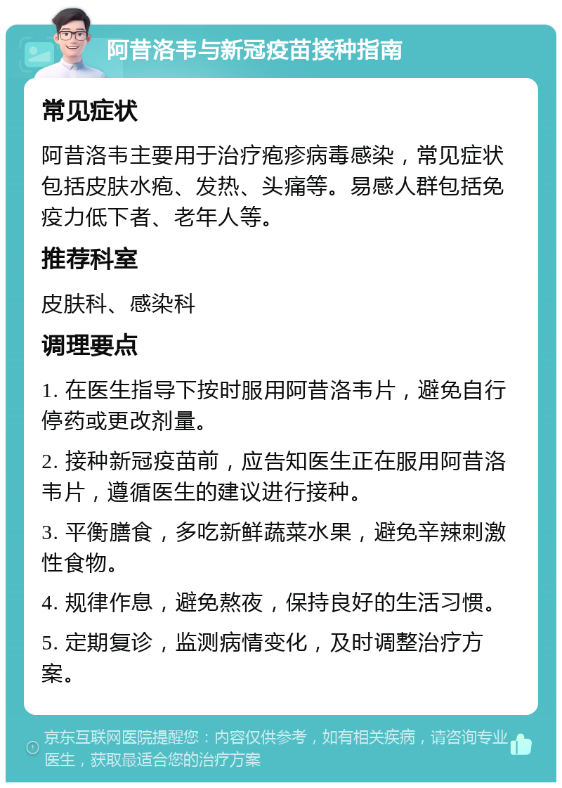 阿昔洛韦与新冠疫苗接种指南 常见症状 阿昔洛韦主要用于治疗疱疹病毒感染，常见症状包括皮肤水疱、发热、头痛等。易感人群包括免疫力低下者、老年人等。 推荐科室 皮肤科、感染科 调理要点 1. 在医生指导下按时服用阿昔洛韦片，避免自行停药或更改剂量。 2. 接种新冠疫苗前，应告知医生正在服用阿昔洛韦片，遵循医生的建议进行接种。 3. 平衡膳食，多吃新鲜蔬菜水果，避免辛辣刺激性食物。 4. 规律作息，避免熬夜，保持良好的生活习惯。 5. 定期复诊，监测病情变化，及时调整治疗方案。