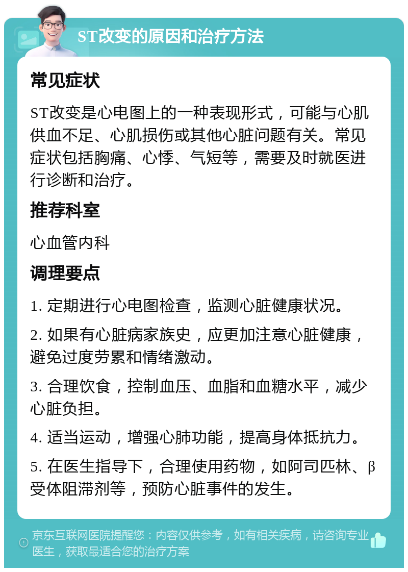 ST改变的原因和治疗方法 常见症状 ST改变是心电图上的一种表现形式，可能与心肌供血不足、心肌损伤或其他心脏问题有关。常见症状包括胸痛、心悸、气短等，需要及时就医进行诊断和治疗。 推荐科室 心血管内科 调理要点 1. 定期进行心电图检查，监测心脏健康状况。 2. 如果有心脏病家族史，应更加注意心脏健康，避免过度劳累和情绪激动。 3. 合理饮食，控制血压、血脂和血糖水平，减少心脏负担。 4. 适当运动，增强心肺功能，提高身体抵抗力。 5. 在医生指导下，合理使用药物，如阿司匹林、β受体阻滞剂等，预防心脏事件的发生。