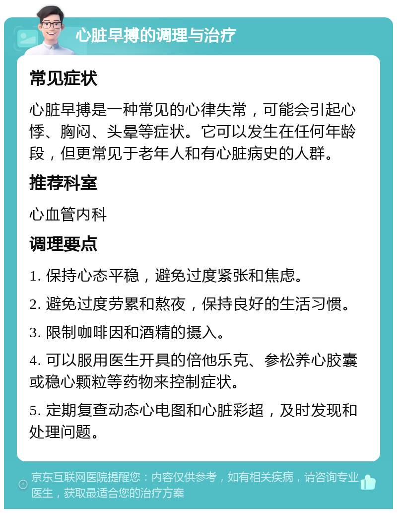 心脏早搏的调理与治疗 常见症状 心脏早搏是一种常见的心律失常，可能会引起心悸、胸闷、头晕等症状。它可以发生在任何年龄段，但更常见于老年人和有心脏病史的人群。 推荐科室 心血管内科 调理要点 1. 保持心态平稳，避免过度紧张和焦虑。 2. 避免过度劳累和熬夜，保持良好的生活习惯。 3. 限制咖啡因和酒精的摄入。 4. 可以服用医生开具的倍他乐克、参松养心胶囊或稳心颗粒等药物来控制症状。 5. 定期复查动态心电图和心脏彩超，及时发现和处理问题。