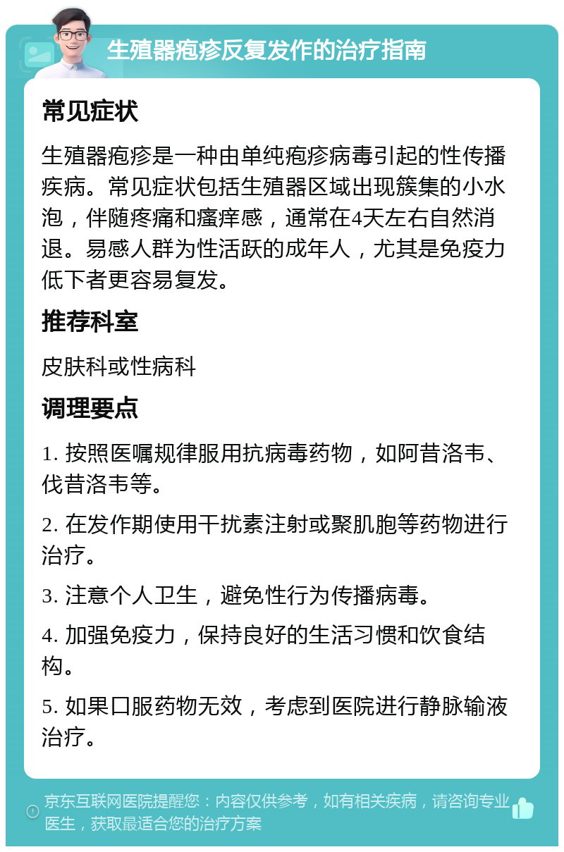 生殖器疱疹反复发作的治疗指南 常见症状 生殖器疱疹是一种由单纯疱疹病毒引起的性传播疾病。常见症状包括生殖器区域出现簇集的小水泡，伴随疼痛和瘙痒感，通常在4天左右自然消退。易感人群为性活跃的成年人，尤其是免疫力低下者更容易复发。 推荐科室 皮肤科或性病科 调理要点 1. 按照医嘱规律服用抗病毒药物，如阿昔洛韦、伐昔洛韦等。 2. 在发作期使用干扰素注射或聚肌胞等药物进行治疗。 3. 注意个人卫生，避免性行为传播病毒。 4. 加强免疫力，保持良好的生活习惯和饮食结构。 5. 如果口服药物无效，考虑到医院进行静脉输液治疗。