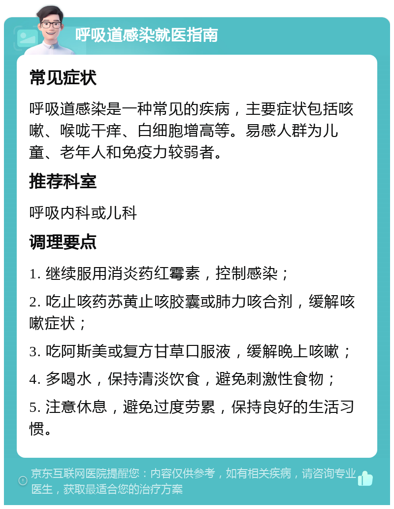 呼吸道感染就医指南 常见症状 呼吸道感染是一种常见的疾病，主要症状包括咳嗽、喉咙干痒、白细胞增高等。易感人群为儿童、老年人和免疫力较弱者。 推荐科室 呼吸内科或儿科 调理要点 1. 继续服用消炎药红霉素，控制感染； 2. 吃止咳药苏黄止咳胶囊或肺力咳合剂，缓解咳嗽症状； 3. 吃阿斯美或复方甘草口服液，缓解晚上咳嗽； 4. 多喝水，保持清淡饮食，避免刺激性食物； 5. 注意休息，避免过度劳累，保持良好的生活习惯。