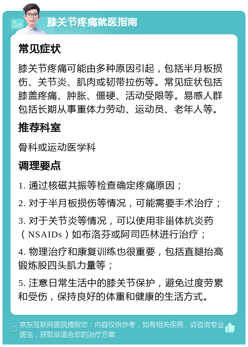 膝关节疼痛就医指南 常见症状 膝关节疼痛可能由多种原因引起，包括半月板损伤、关节炎、肌肉或韧带拉伤等。常见症状包括膝盖疼痛、肿胀、僵硬、活动受限等。易感人群包括长期从事重体力劳动、运动员、老年人等。 推荐科室 骨科或运动医学科 调理要点 1. 通过核磁共振等检查确定疼痛原因； 2. 对于半月板损伤等情况，可能需要手术治疗； 3. 对于关节炎等情况，可以使用非甾体抗炎药（NSAIDs）如布洛芬或阿司匹林进行治疗； 4. 物理治疗和康复训练也很重要，包括直腿抬高锻炼股四头肌力量等； 5. 注意日常生活中的膝关节保护，避免过度劳累和受伤，保持良好的体重和健康的生活方式。