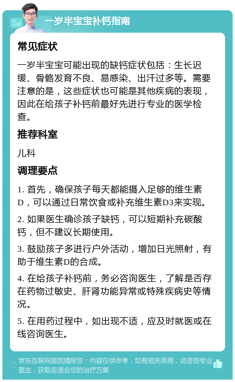 一岁半宝宝补钙指南 常见症状 一岁半宝宝可能出现的缺钙症状包括：生长迟缓、骨骼发育不良、易感染、出汗过多等。需要注意的是，这些症状也可能是其他疾病的表现，因此在给孩子补钙前最好先进行专业的医学检查。 推荐科室 儿科 调理要点 1. 首先，确保孩子每天都能摄入足够的维生素D，可以通过日常饮食或补充维生素D3来实现。 2. 如果医生确诊孩子缺钙，可以短期补充碳酸钙，但不建议长期使用。 3. 鼓励孩子多进行户外活动，增加日光照射，有助于维生素D的合成。 4. 在给孩子补钙前，务必咨询医生，了解是否存在药物过敏史、肝肾功能异常或特殊疾病史等情况。 5. 在用药过程中，如出现不适，应及时就医或在线咨询医生。