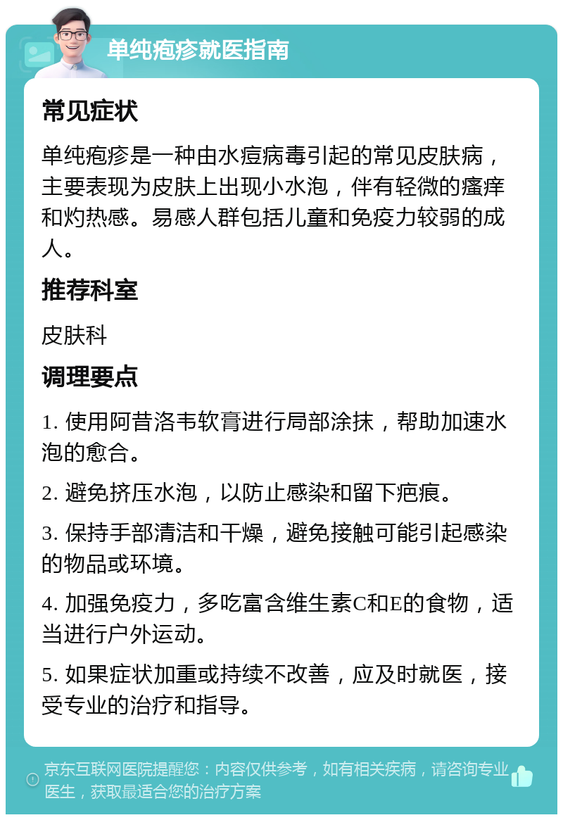 单纯疱疹就医指南 常见症状 单纯疱疹是一种由水痘病毒引起的常见皮肤病，主要表现为皮肤上出现小水泡，伴有轻微的瘙痒和灼热感。易感人群包括儿童和免疫力较弱的成人。 推荐科室 皮肤科 调理要点 1. 使用阿昔洛韦软膏进行局部涂抹，帮助加速水泡的愈合。 2. 避免挤压水泡，以防止感染和留下疤痕。 3. 保持手部清洁和干燥，避免接触可能引起感染的物品或环境。 4. 加强免疫力，多吃富含维生素C和E的食物，适当进行户外运动。 5. 如果症状加重或持续不改善，应及时就医，接受专业的治疗和指导。