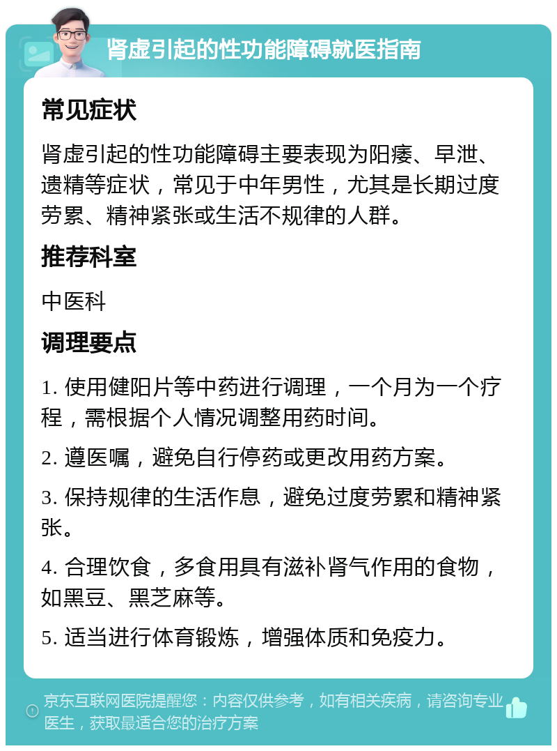 肾虚引起的性功能障碍就医指南 常见症状 肾虚引起的性功能障碍主要表现为阳痿、早泄、遗精等症状，常见于中年男性，尤其是长期过度劳累、精神紧张或生活不规律的人群。 推荐科室 中医科 调理要点 1. 使用健阳片等中药进行调理，一个月为一个疗程，需根据个人情况调整用药时间。 2. 遵医嘱，避免自行停药或更改用药方案。 3. 保持规律的生活作息，避免过度劳累和精神紧张。 4. 合理饮食，多食用具有滋补肾气作用的食物，如黑豆、黑芝麻等。 5. 适当进行体育锻炼，增强体质和免疫力。