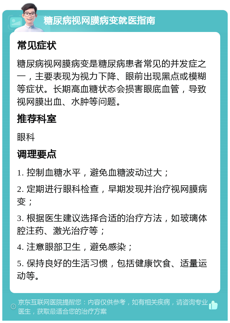 糖尿病视网膜病变就医指南 常见症状 糖尿病视网膜病变是糖尿病患者常见的并发症之一，主要表现为视力下降、眼前出现黑点或模糊等症状。长期高血糖状态会损害眼底血管，导致视网膜出血、水肿等问题。 推荐科室 眼科 调理要点 1. 控制血糖水平，避免血糖波动过大； 2. 定期进行眼科检查，早期发现并治疗视网膜病变； 3. 根据医生建议选择合适的治疗方法，如玻璃体腔注药、激光治疗等； 4. 注意眼部卫生，避免感染； 5. 保持良好的生活习惯，包括健康饮食、适量运动等。