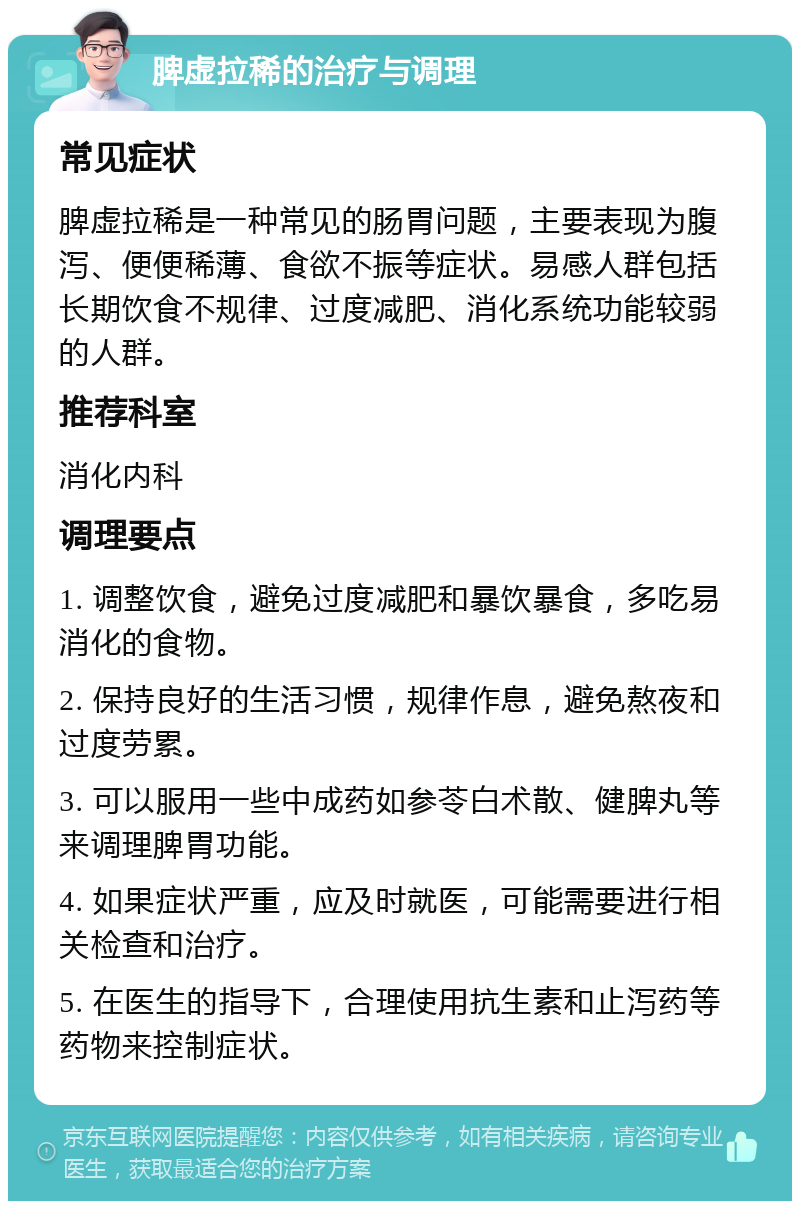 脾虚拉稀的治疗与调理 常见症状 脾虚拉稀是一种常见的肠胃问题，主要表现为腹泻、便便稀薄、食欲不振等症状。易感人群包括长期饮食不规律、过度减肥、消化系统功能较弱的人群。 推荐科室 消化内科 调理要点 1. 调整饮食，避免过度减肥和暴饮暴食，多吃易消化的食物。 2. 保持良好的生活习惯，规律作息，避免熬夜和过度劳累。 3. 可以服用一些中成药如参苓白术散、健脾丸等来调理脾胃功能。 4. 如果症状严重，应及时就医，可能需要进行相关检查和治疗。 5. 在医生的指导下，合理使用抗生素和止泻药等药物来控制症状。