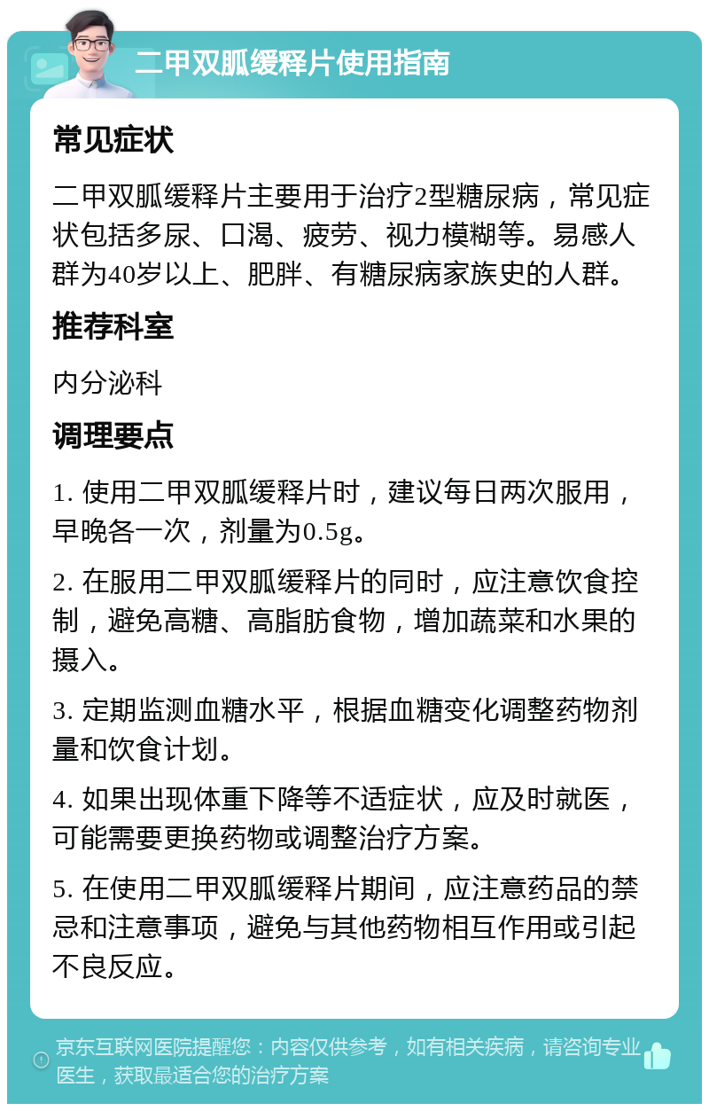 二甲双胍缓释片使用指南 常见症状 二甲双胍缓释片主要用于治疗2型糖尿病，常见症状包括多尿、口渴、疲劳、视力模糊等。易感人群为40岁以上、肥胖、有糖尿病家族史的人群。 推荐科室 内分泌科 调理要点 1. 使用二甲双胍缓释片时，建议每日两次服用，早晚各一次，剂量为0.5g。 2. 在服用二甲双胍缓释片的同时，应注意饮食控制，避免高糖、高脂肪食物，增加蔬菜和水果的摄入。 3. 定期监测血糖水平，根据血糖变化调整药物剂量和饮食计划。 4. 如果出现体重下降等不适症状，应及时就医，可能需要更换药物或调整治疗方案。 5. 在使用二甲双胍缓释片期间，应注意药品的禁忌和注意事项，避免与其他药物相互作用或引起不良反应。