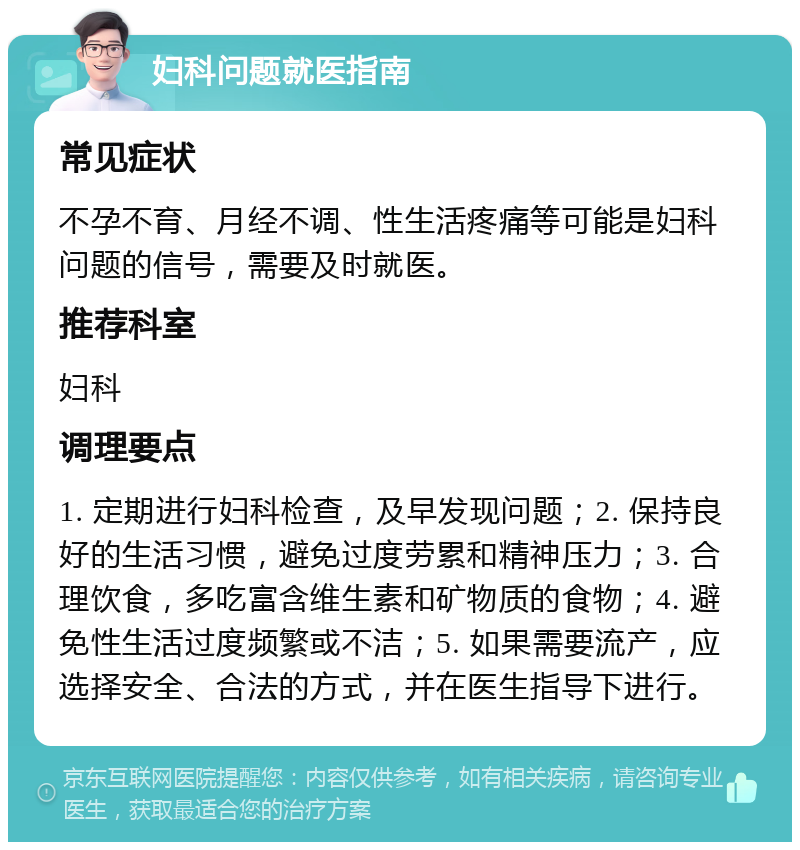 妇科问题就医指南 常见症状 不孕不育、月经不调、性生活疼痛等可能是妇科问题的信号，需要及时就医。 推荐科室 妇科 调理要点 1. 定期进行妇科检查，及早发现问题；2. 保持良好的生活习惯，避免过度劳累和精神压力；3. 合理饮食，多吃富含维生素和矿物质的食物；4. 避免性生活过度频繁或不洁；5. 如果需要流产，应选择安全、合法的方式，并在医生指导下进行。