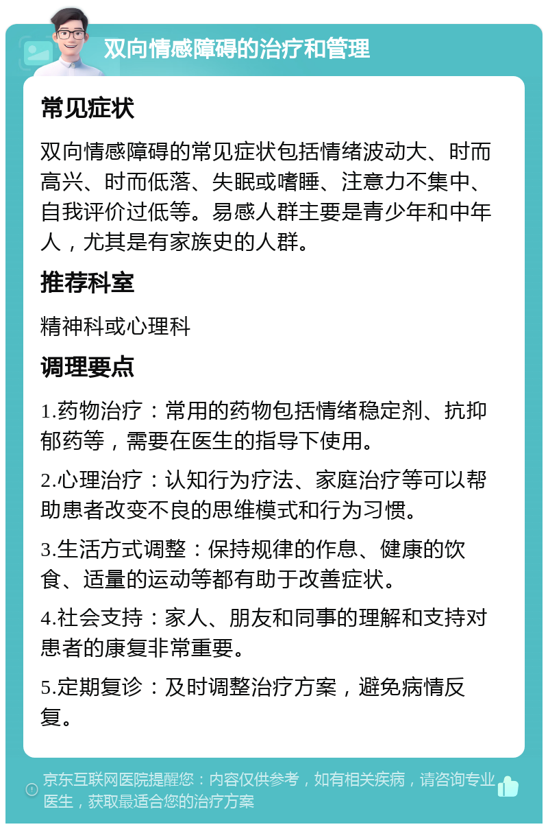 双向情感障碍的治疗和管理 常见症状 双向情感障碍的常见症状包括情绪波动大、时而高兴、时而低落、失眠或嗜睡、注意力不集中、自我评价过低等。易感人群主要是青少年和中年人，尤其是有家族史的人群。 推荐科室 精神科或心理科 调理要点 1.药物治疗：常用的药物包括情绪稳定剂、抗抑郁药等，需要在医生的指导下使用。 2.心理治疗：认知行为疗法、家庭治疗等可以帮助患者改变不良的思维模式和行为习惯。 3.生活方式调整：保持规律的作息、健康的饮食、适量的运动等都有助于改善症状。 4.社会支持：家人、朋友和同事的理解和支持对患者的康复非常重要。 5.定期复诊：及时调整治疗方案，避免病情反复。