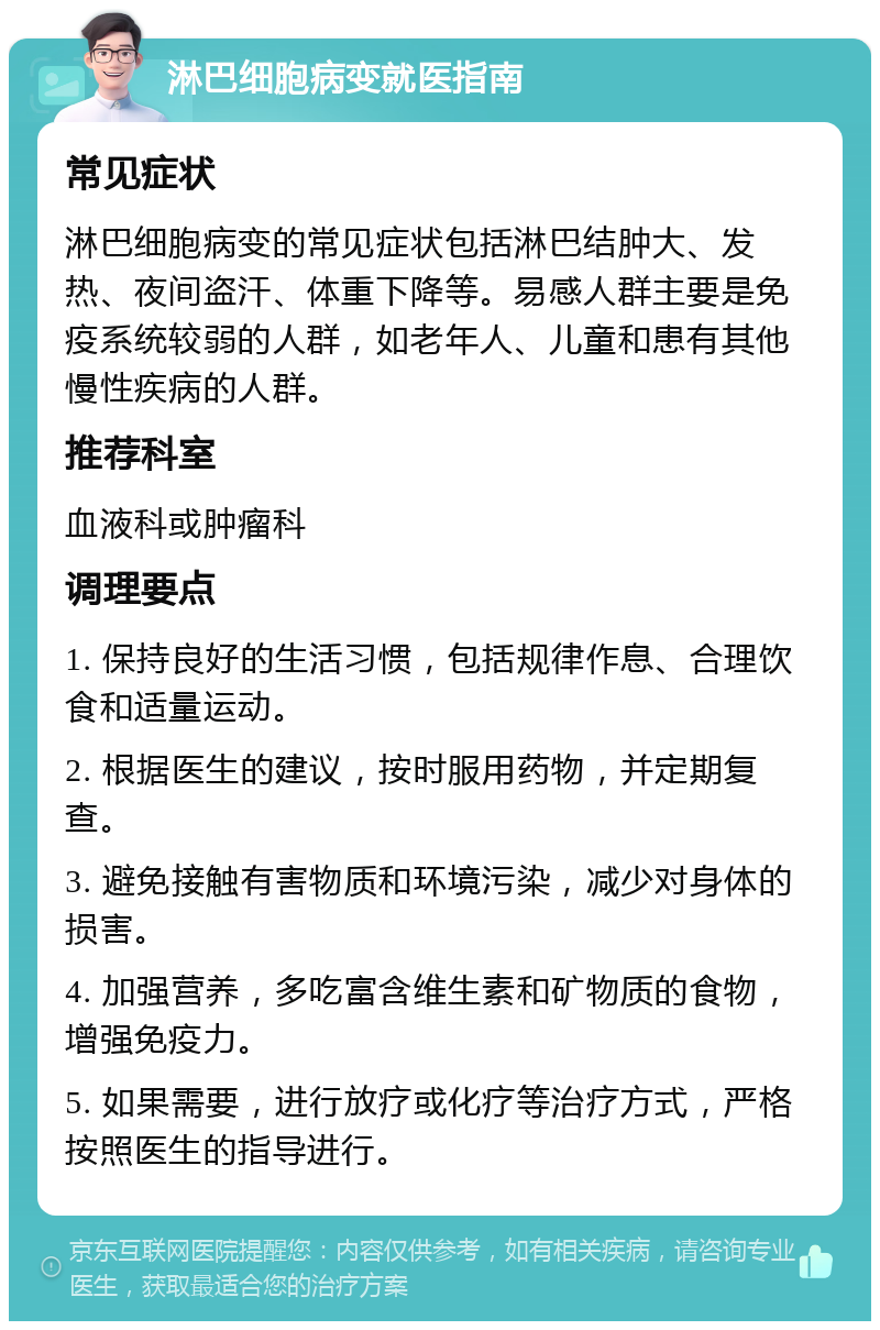 淋巴细胞病变就医指南 常见症状 淋巴细胞病变的常见症状包括淋巴结肿大、发热、夜间盗汗、体重下降等。易感人群主要是免疫系统较弱的人群，如老年人、儿童和患有其他慢性疾病的人群。 推荐科室 血液科或肿瘤科 调理要点 1. 保持良好的生活习惯，包括规律作息、合理饮食和适量运动。 2. 根据医生的建议，按时服用药物，并定期复查。 3. 避免接触有害物质和环境污染，减少对身体的损害。 4. 加强营养，多吃富含维生素和矿物质的食物，增强免疫力。 5. 如果需要，进行放疗或化疗等治疗方式，严格按照医生的指导进行。