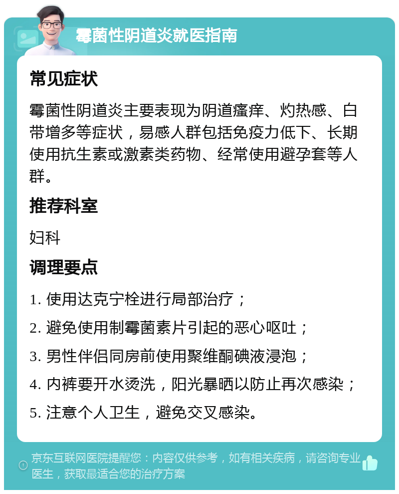 霉菌性阴道炎就医指南 常见症状 霉菌性阴道炎主要表现为阴道瘙痒、灼热感、白带增多等症状，易感人群包括免疫力低下、长期使用抗生素或激素类药物、经常使用避孕套等人群。 推荐科室 妇科 调理要点 1. 使用达克宁栓进行局部治疗； 2. 避免使用制霉菌素片引起的恶心呕吐； 3. 男性伴侣同房前使用聚维酮碘液浸泡； 4. 内裤要开水烫洗，阳光暴晒以防止再次感染； 5. 注意个人卫生，避免交叉感染。