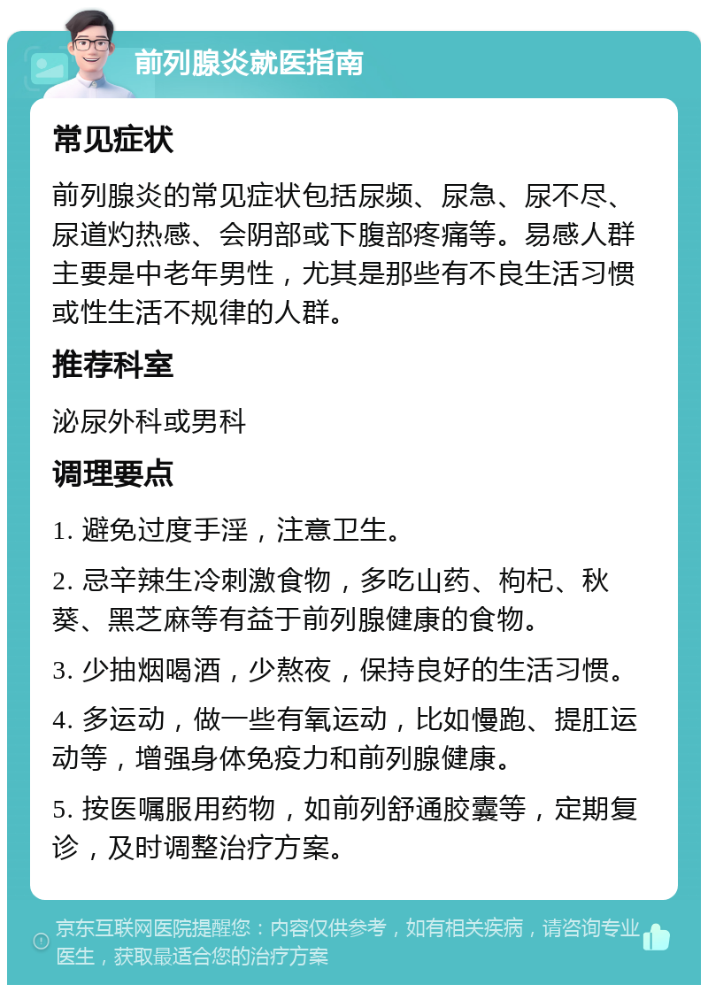 前列腺炎就医指南 常见症状 前列腺炎的常见症状包括尿频、尿急、尿不尽、尿道灼热感、会阴部或下腹部疼痛等。易感人群主要是中老年男性，尤其是那些有不良生活习惯或性生活不规律的人群。 推荐科室 泌尿外科或男科 调理要点 1. 避免过度手淫，注意卫生。 2. 忌辛辣生冷刺激食物，多吃山药、枸杞、秋葵、黑芝麻等有益于前列腺健康的食物。 3. 少抽烟喝酒，少熬夜，保持良好的生活习惯。 4. 多运动，做一些有氧运动，比如慢跑、提肛运动等，增强身体免疫力和前列腺健康。 5. 按医嘱服用药物，如前列舒通胶囊等，定期复诊，及时调整治疗方案。