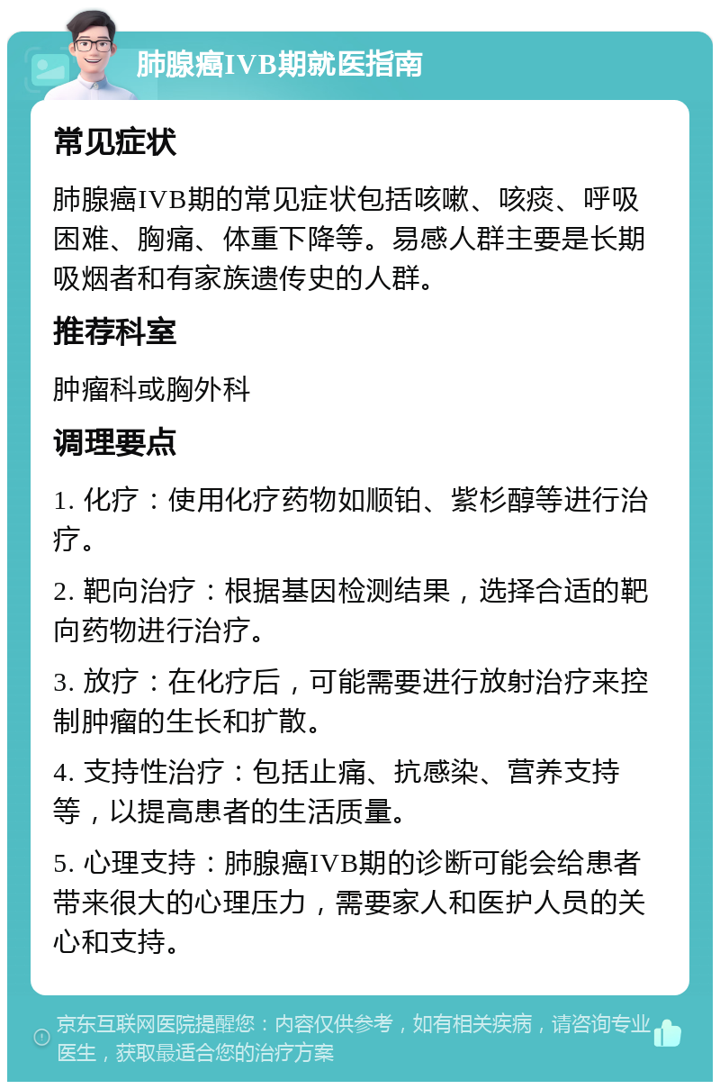 肺腺癌IVB期就医指南 常见症状 肺腺癌IVB期的常见症状包括咳嗽、咳痰、呼吸困难、胸痛、体重下降等。易感人群主要是长期吸烟者和有家族遗传史的人群。 推荐科室 肿瘤科或胸外科 调理要点 1. 化疗：使用化疗药物如顺铂、紫杉醇等进行治疗。 2. 靶向治疗：根据基因检测结果，选择合适的靶向药物进行治疗。 3. 放疗：在化疗后，可能需要进行放射治疗来控制肿瘤的生长和扩散。 4. 支持性治疗：包括止痛、抗感染、营养支持等，以提高患者的生活质量。 5. 心理支持：肺腺癌IVB期的诊断可能会给患者带来很大的心理压力，需要家人和医护人员的关心和支持。