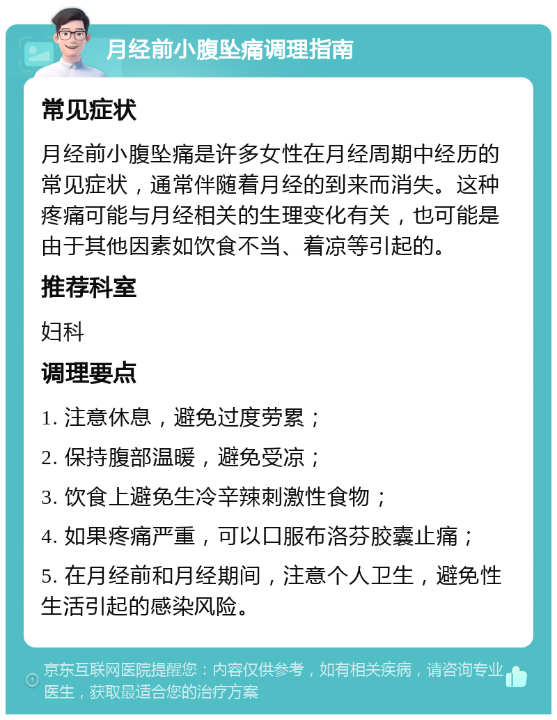 月经前小腹坠痛调理指南 常见症状 月经前小腹坠痛是许多女性在月经周期中经历的常见症状，通常伴随着月经的到来而消失。这种疼痛可能与月经相关的生理变化有关，也可能是由于其他因素如饮食不当、着凉等引起的。 推荐科室 妇科 调理要点 1. 注意休息，避免过度劳累； 2. 保持腹部温暖，避免受凉； 3. 饮食上避免生冷辛辣刺激性食物； 4. 如果疼痛严重，可以口服布洛芬胶囊止痛； 5. 在月经前和月经期间，注意个人卫生，避免性生活引起的感染风险。