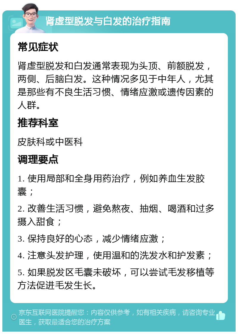 肾虚型脱发与白发的治疗指南 常见症状 肾虚型脱发和白发通常表现为头顶、前额脱发，两侧、后脑白发。这种情况多见于中年人，尤其是那些有不良生活习惯、情绪应激或遗传因素的人群。 推荐科室 皮肤科或中医科 调理要点 1. 使用局部和全身用药治疗，例如养血生发胶囊； 2. 改善生活习惯，避免熬夜、抽烟、喝酒和过多摄入甜食； 3. 保持良好的心态，减少情绪应激； 4. 注意头发护理，使用温和的洗发水和护发素； 5. 如果脱发区毛囊未破坏，可以尝试毛发移植等方法促进毛发生长。