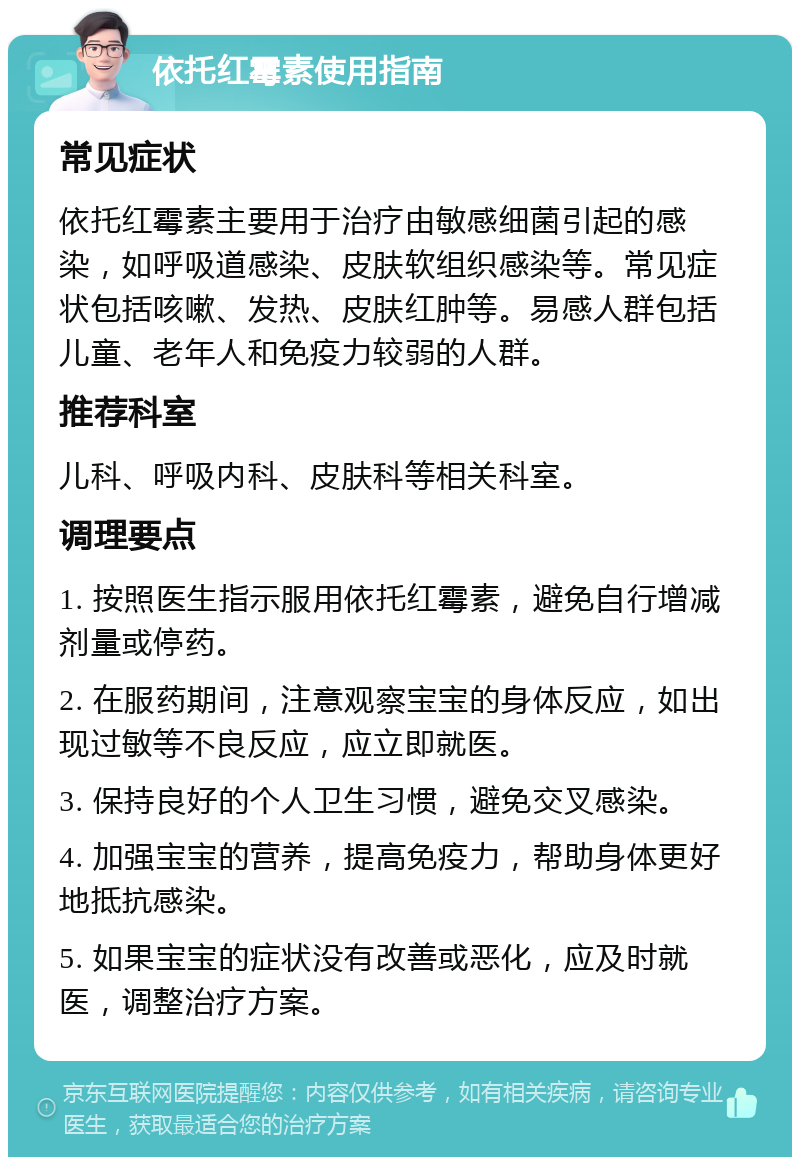 依托红霉素使用指南 常见症状 依托红霉素主要用于治疗由敏感细菌引起的感染，如呼吸道感染、皮肤软组织感染等。常见症状包括咳嗽、发热、皮肤红肿等。易感人群包括儿童、老年人和免疫力较弱的人群。 推荐科室 儿科、呼吸内科、皮肤科等相关科室。 调理要点 1. 按照医生指示服用依托红霉素，避免自行增减剂量或停药。 2. 在服药期间，注意观察宝宝的身体反应，如出现过敏等不良反应，应立即就医。 3. 保持良好的个人卫生习惯，避免交叉感染。 4. 加强宝宝的营养，提高免疫力，帮助身体更好地抵抗感染。 5. 如果宝宝的症状没有改善或恶化，应及时就医，调整治疗方案。