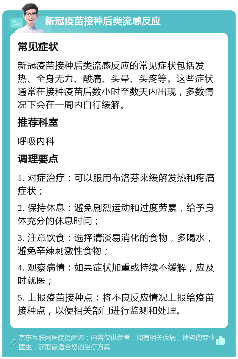 新冠疫苗接种后类流感反应 常见症状 新冠疫苗接种后类流感反应的常见症状包括发热、全身无力、酸痛、头晕、头疼等。这些症状通常在接种疫苗后数小时至数天内出现，多数情况下会在一周内自行缓解。 推荐科室 呼吸内科 调理要点 1. 对症治疗：可以服用布洛芬来缓解发热和疼痛症状； 2. 保持休息：避免剧烈运动和过度劳累，给予身体充分的休息时间； 3. 注意饮食：选择清淡易消化的食物，多喝水，避免辛辣刺激性食物； 4. 观察病情：如果症状加重或持续不缓解，应及时就医； 5. 上报疫苗接种点：将不良反应情况上报给疫苗接种点，以便相关部门进行监测和处理。