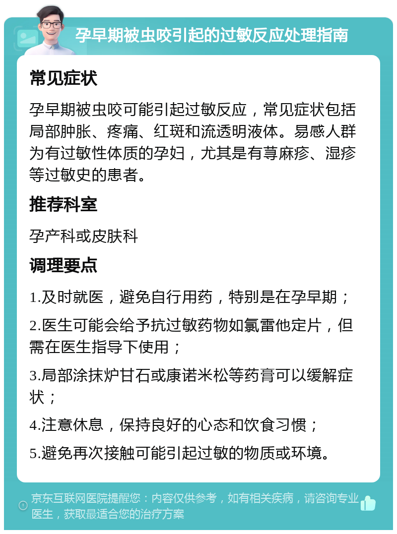 孕早期被虫咬引起的过敏反应处理指南 常见症状 孕早期被虫咬可能引起过敏反应，常见症状包括局部肿胀、疼痛、红斑和流透明液体。易感人群为有过敏性体质的孕妇，尤其是有荨麻疹、湿疹等过敏史的患者。 推荐科室 孕产科或皮肤科 调理要点 1.及时就医，避免自行用药，特别是在孕早期； 2.医生可能会给予抗过敏药物如氯雷他定片，但需在医生指导下使用； 3.局部涂抹炉甘石或康诺米松等药膏可以缓解症状； 4.注意休息，保持良好的心态和饮食习惯； 5.避免再次接触可能引起过敏的物质或环境。